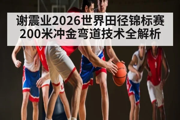 谢震业2026世界田径锦标赛200米冲金弯道技术全解析
